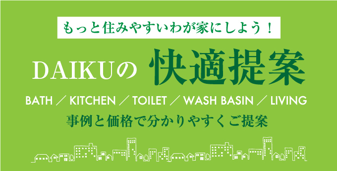 もっと住みやすいわが家にしよう！ DAIKUの快適提案 BATH／KITCHEN／TOILET／WASH BASIN／LIVING　事例と価格で分かりやすくご提案