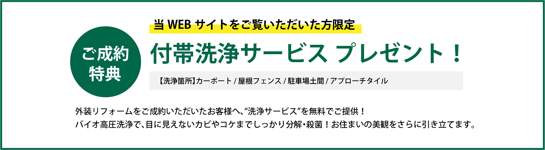 当WEBサイトをご覧いただいた方限定 ご成約特典で付帯洗浄サービスプレゼント！ 【洗浄箇所】カーポート / 屋根フェンス / 駐車場土間 / アプローチタイル