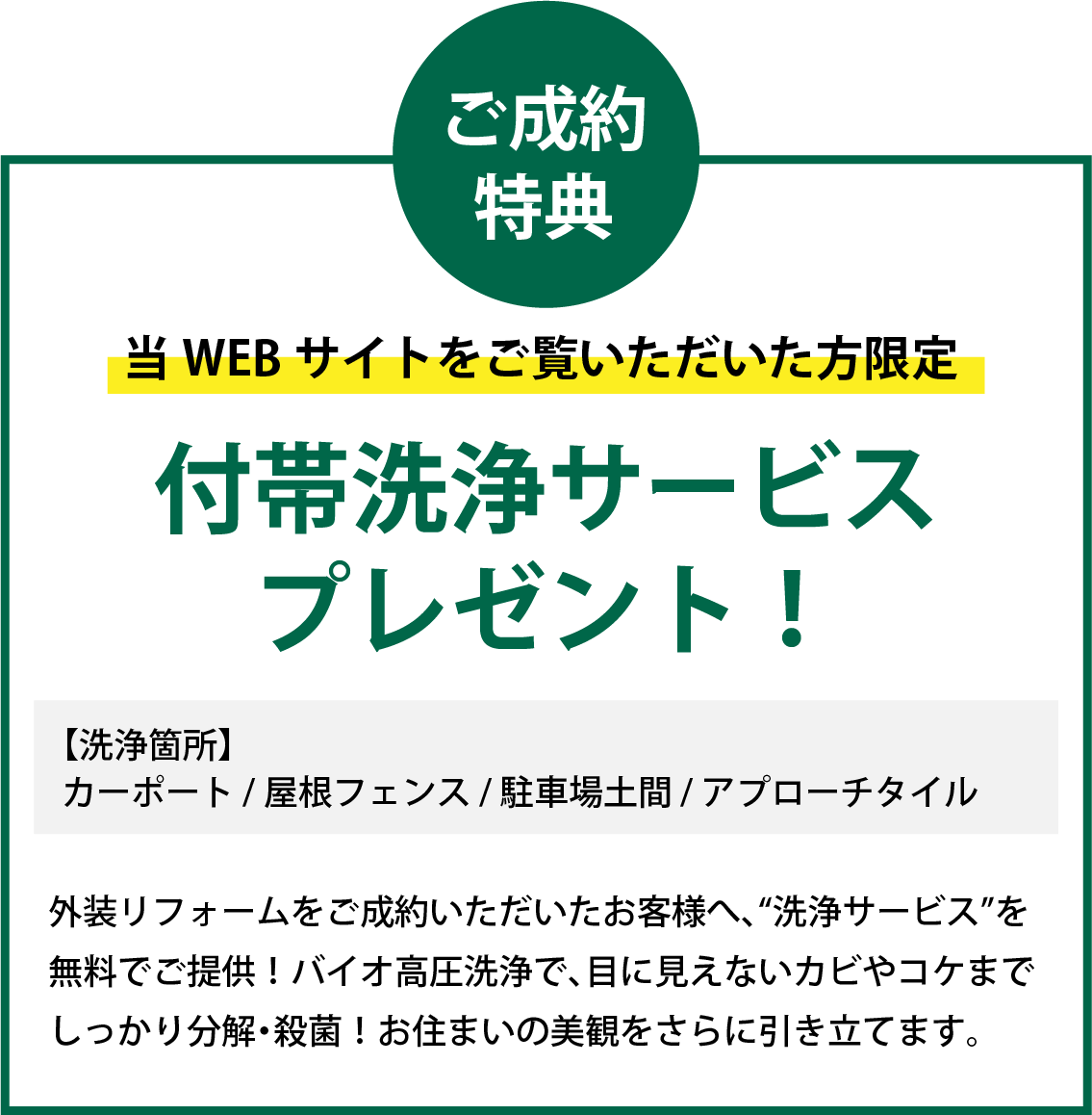 当WEBサイトをご覧いただいた方限定 ご成約特典で付帯洗浄サービスプレゼント！ 【洗浄箇所】カーポート / 屋根フェンス / 駐車場土間 / アプローチタイル