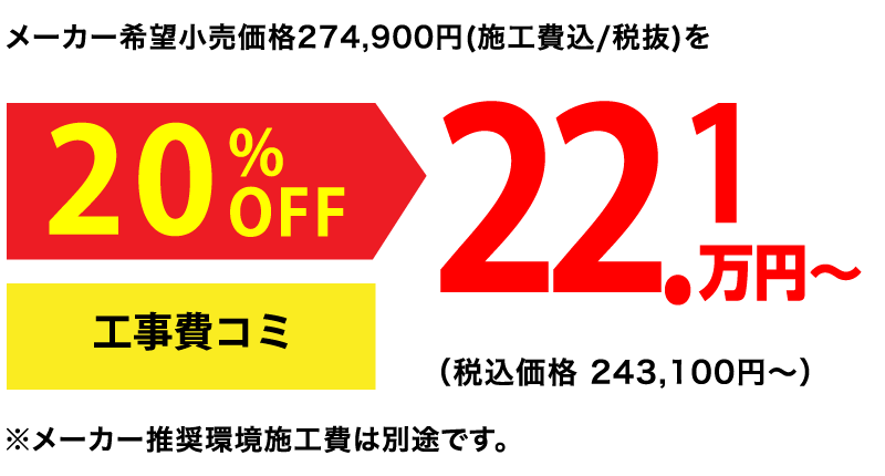メーカー希望小売価格274,900円(施工費込/税抜)を20%OFF 22.1万円〜(税込価格243,100円〜)工事費込 ※メーカー推奨環境施工費は別途です。